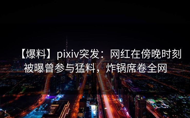 【爆料】pixiv突发：网红在傍晚时刻被曝曾参与猛料，炸锅席卷全网