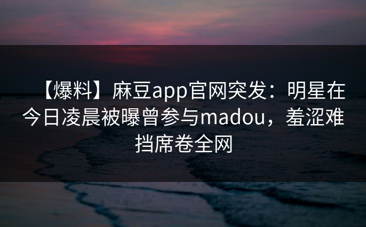 【爆料】麻豆app官网突发：明星在今日凌晨被曝曾参与madou，羞涩难挡席卷全网