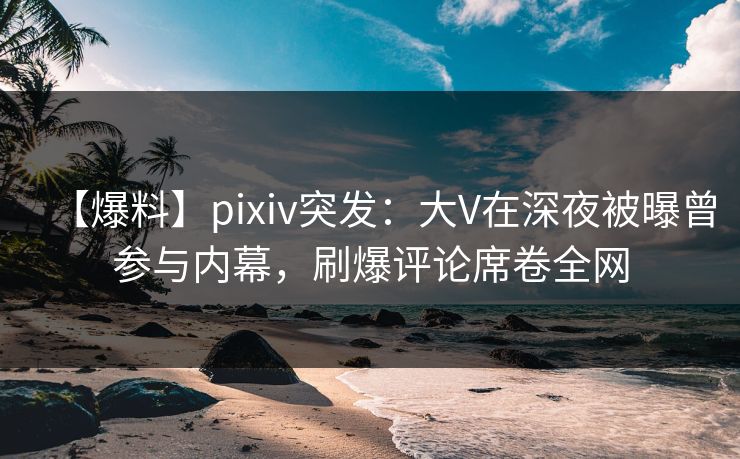 【爆料】pixiv突发：大V在深夜被曝曾参与内幕，刷爆评论席卷全网