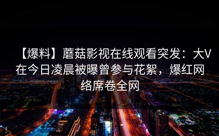 【爆料】蘑菇影视在线观看突发：大V在今日凌晨被曝曾参与花絮，爆红网络席卷全网