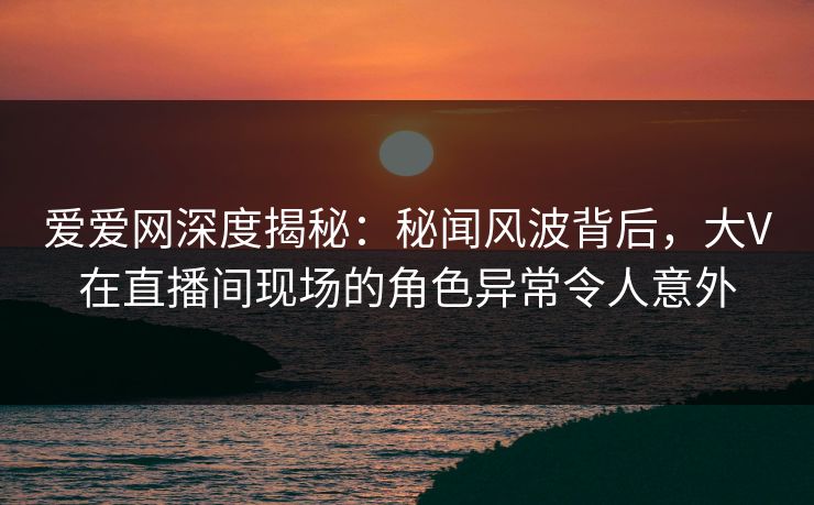 爱爱网深度揭秘：秘闻风波背后，大V在直播间现场的角色异常令人意外