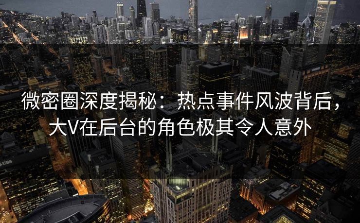 微密圈深度揭秘：热点事件风波背后，大V在后台的角色极其令人意外