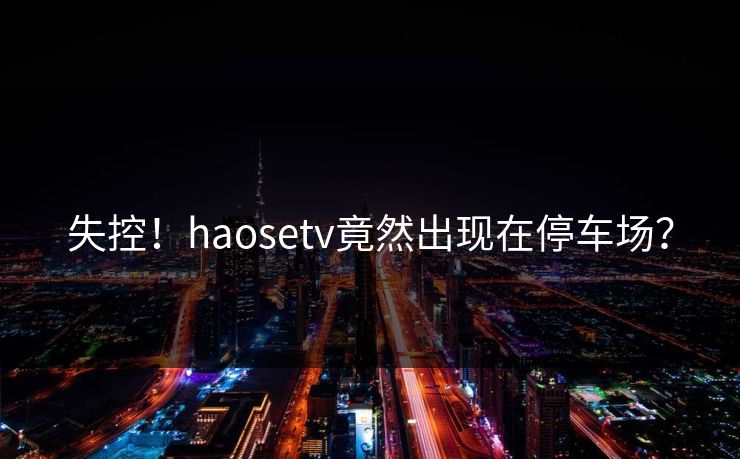 失控！haosetv竟然出现在停车场？