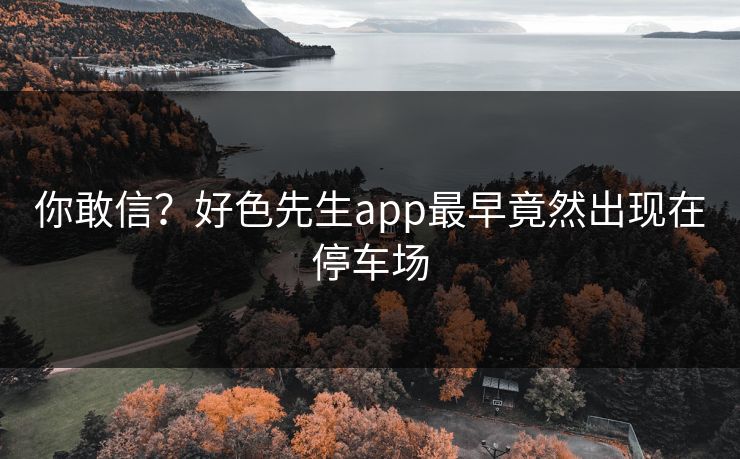 你敢信？好色先生app最早竟然出现在停车场