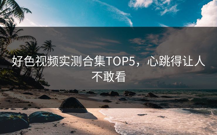 好色视频实测合集TOP5，心跳得让人不敢看