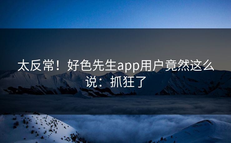 太反常！好色先生app用户竟然这么说：抓狂了