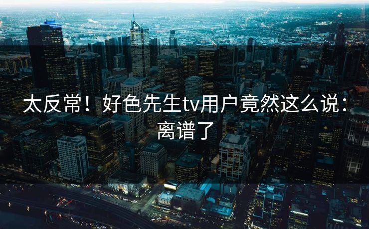 太反常！好色先生tv用户竟然这么说：离谱了
