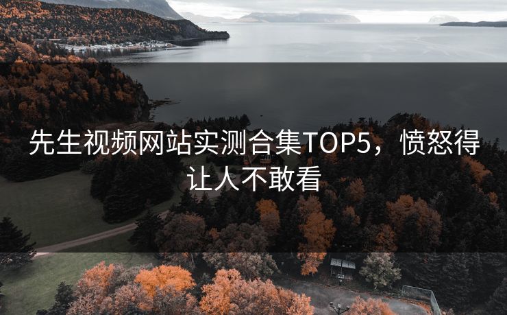 先生视频网站实测合集TOP5，愤怒得让人不敢看