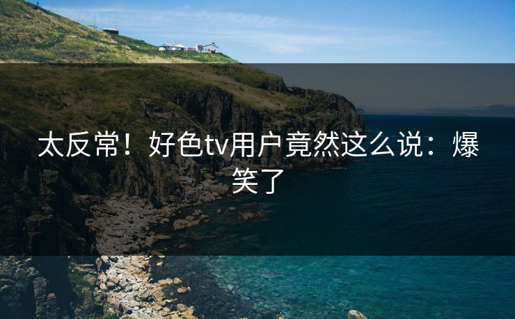 太反常！好色tv用户竟然这么说：爆笑了