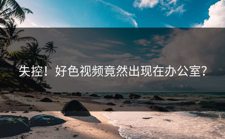 失控！好色视频竟然出现在办公室？