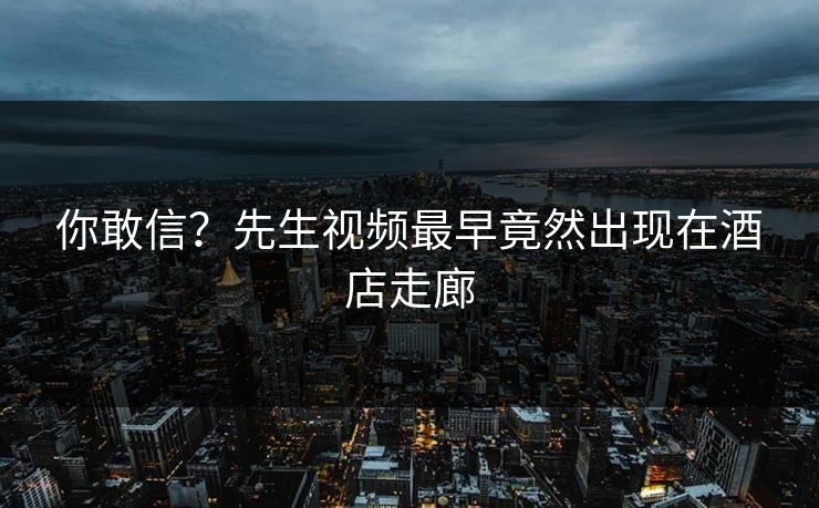 你敢信？先生视频最早竟然出现在酒店走廊