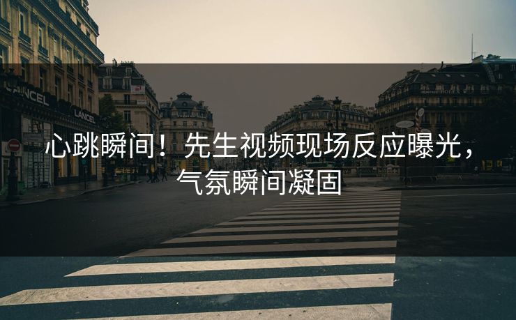 心跳瞬间！先生视频现场反应曝光，气氛瞬间凝固