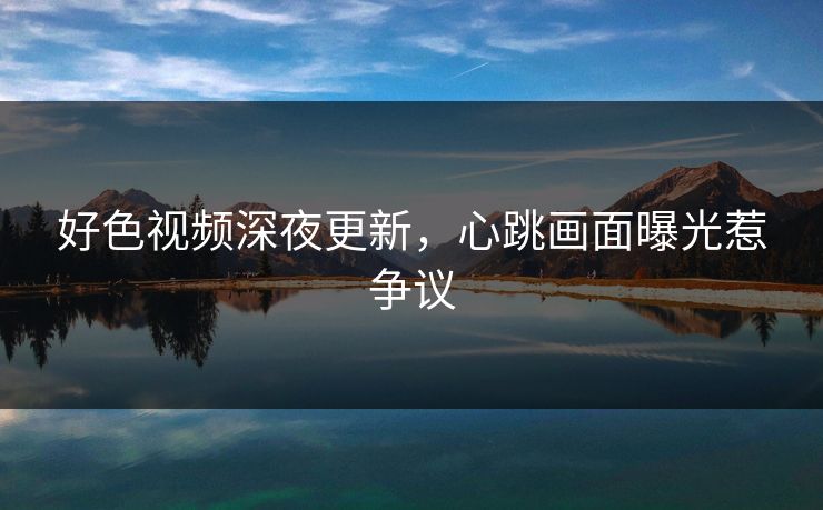 好色视频深夜更新，心跳画面曝光惹争议