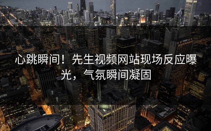 心跳瞬间！先生视频网站现场反应曝光，气氛瞬间凝固
