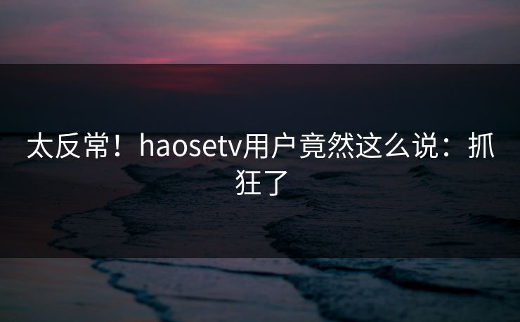 太反常！haosetv用户竟然这么说：抓狂了