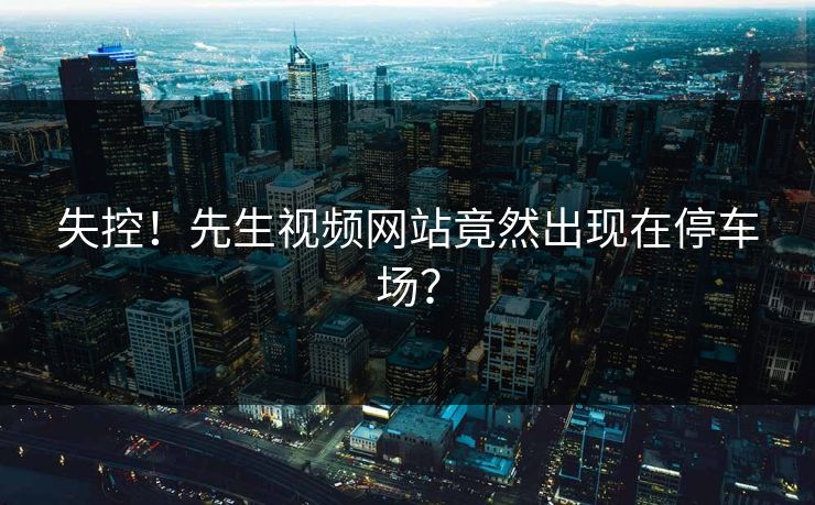 失控！先生视频网站竟然出现在停车场？