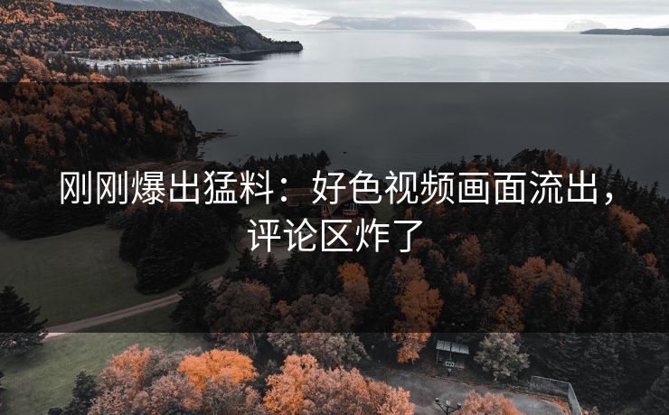 刚刚爆出猛料：好色视频画面流出，评论区炸了