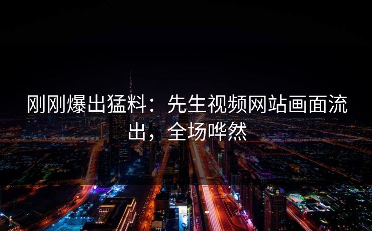 刚刚爆出猛料：先生视频网站画面流出，全场哗然