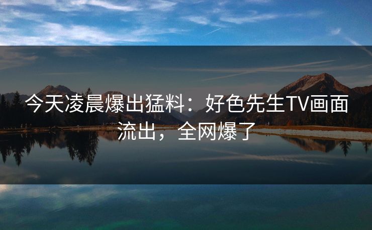 今天凌晨爆出猛料：好色先生TV画面流出，全网爆了