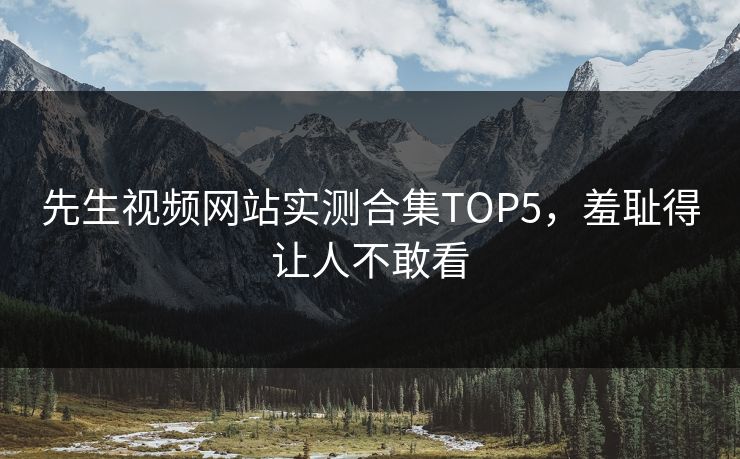 先生视频网站实测合集TOP5，羞耻得让人不敢看