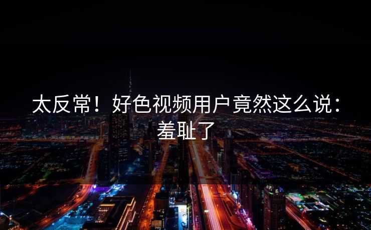 太反常！好色视频用户竟然这么说：羞耻了