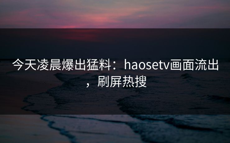 今天凌晨爆出猛料：haosetv画面流出，刷屏热搜