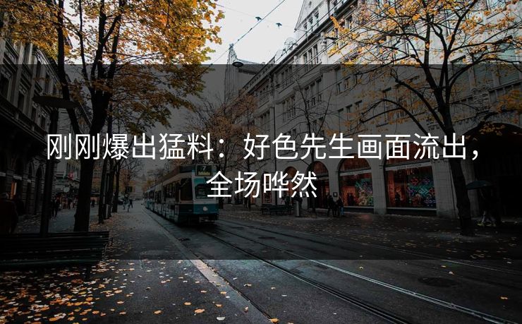 刚刚爆出猛料：好色先生画面流出，全场哗然