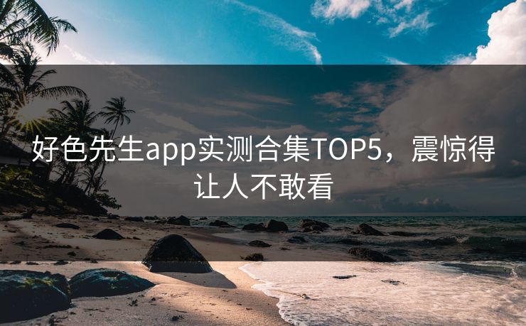 好色先生app实测合集TOP5，震惊得让人不敢看