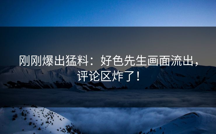 刚刚爆出猛料：好色先生画面流出，评论区炸了！