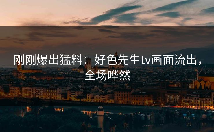 刚刚爆出猛料：好色先生tv画面流出，全场哗然