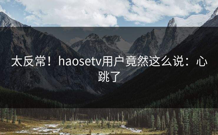太反常！haosetv用户竟然这么说：心跳了