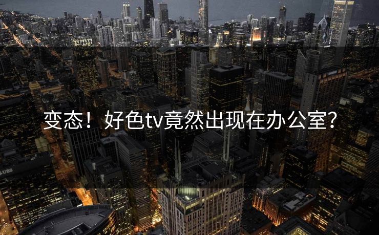 变态！好色tv竟然出现在办公室？