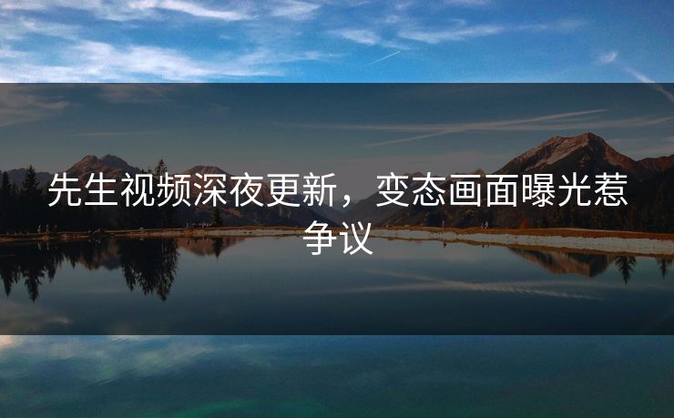 先生视频深夜更新，变态画面曝光惹争议