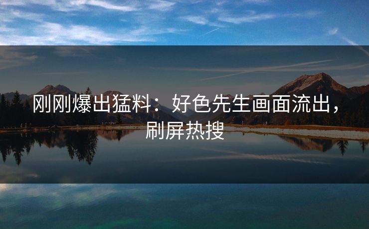 刚刚爆出猛料：好色先生画面流出，刷屏热搜