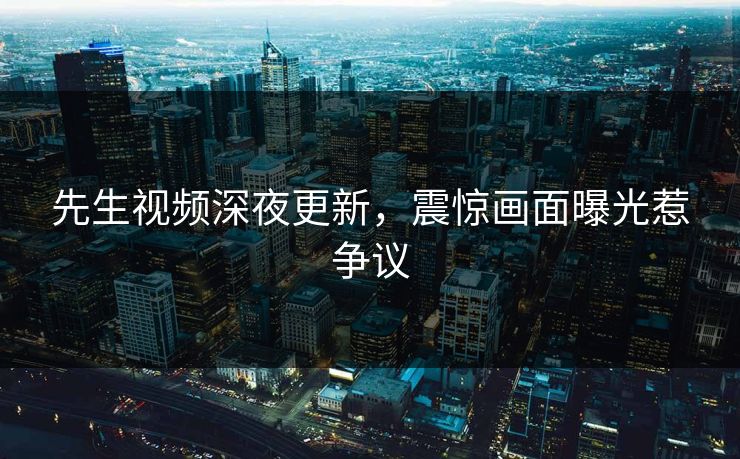 先生视频深夜更新，震惊画面曝光惹争议