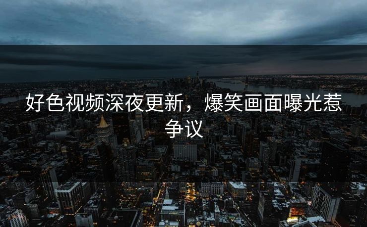 好色视频深夜更新，爆笑画面曝光惹争议