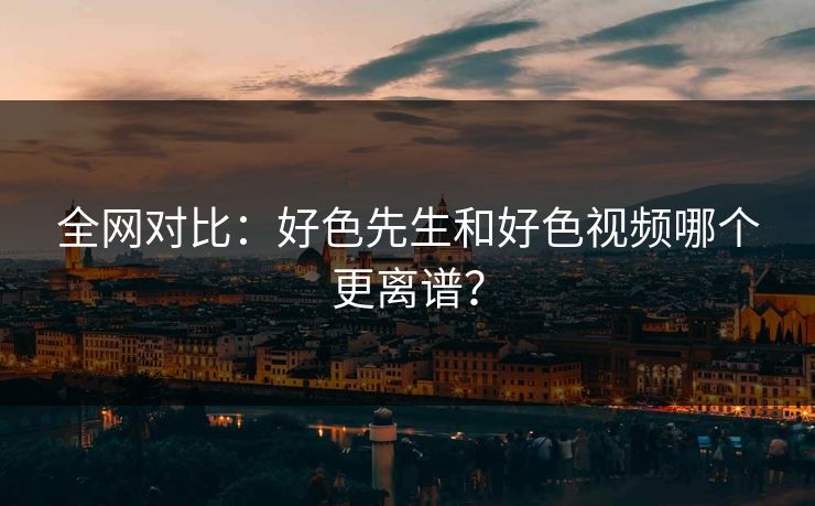 全网对比：好色先生和好色视频哪个更离谱？