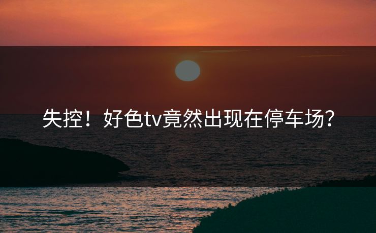 失控！好色tv竟然出现在停车场？