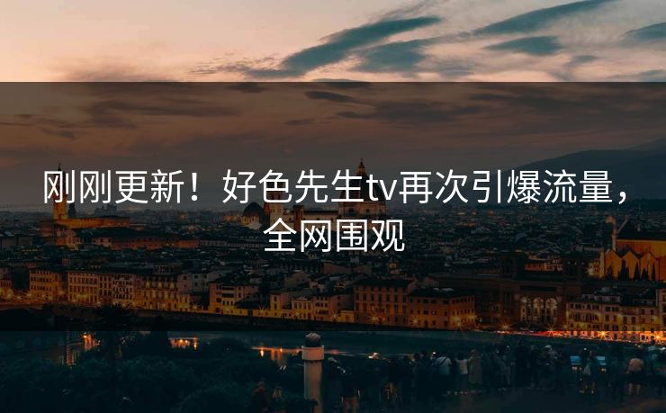 刚刚更新！好色先生tv再次引爆流量，全网围观