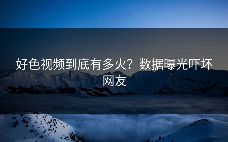 好色视频到底有多火？数据曝光吓坏网友