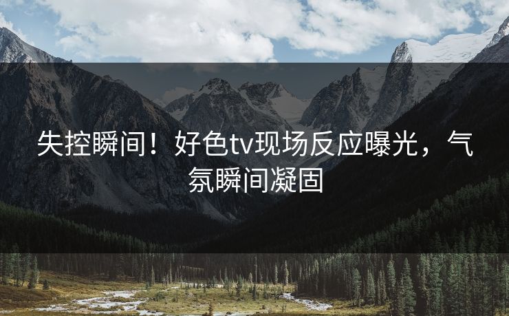 失控瞬间！好色tv现场反应曝光，气氛瞬间凝固