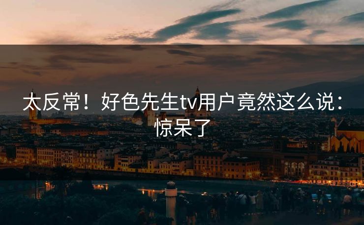 太反常！好色先生tv用户竟然这么说：惊呆了