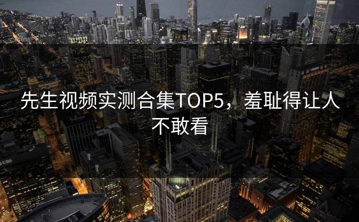 先生视频实测合集TOP5，羞耻得让人不敢看