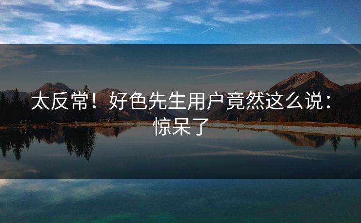 太反常！好色先生用户竟然这么说：惊呆了