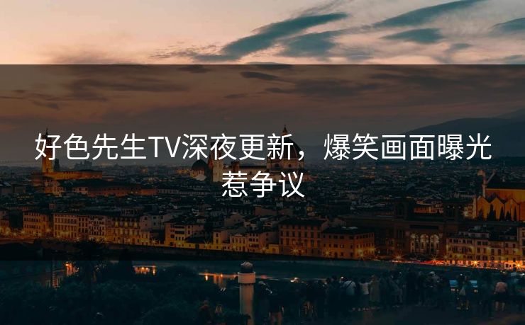好色先生TV深夜更新，爆笑画面曝光惹争议