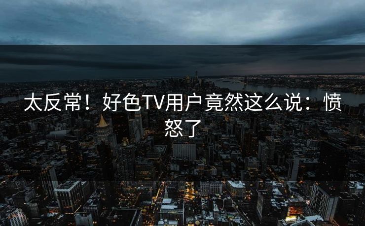太反常！好色TV用户竟然这么说：愤怒了