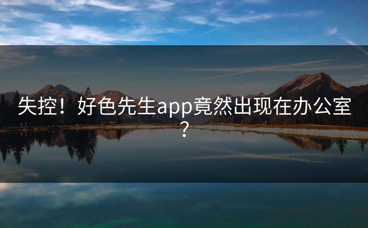 失控！好色先生app竟然出现在办公室？