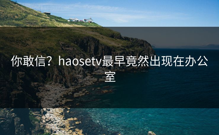 你敢信？haosetv最早竟然出现在办公室