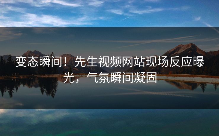 变态瞬间！先生视频网站现场反应曝光，气氛瞬间凝固