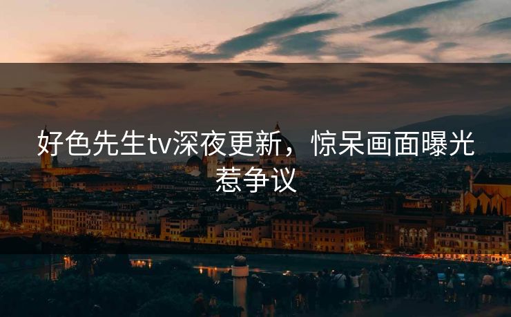 好色先生tv深夜更新，惊呆画面曝光惹争议